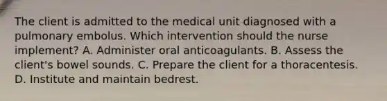 The client is admitted to the medical unit diagnosed with a pulmonary embolus. Which intervention should the nurse implement? A. Administer oral anticoagulants. B. Assess the client's bowel sounds. C. Prepare the client for a thoracentesis. D. Institute and maintain bedrest.