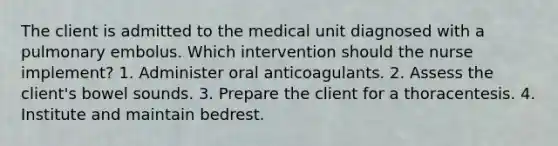 The client is admitted to the medical unit diagnosed with a pulmonary embolus. Which intervention should the nurse implement? 1. Administer oral anticoagulants. 2. Assess the client's bowel sounds. 3. Prepare the client for a thoracentesis. 4. Institute and maintain bedrest.