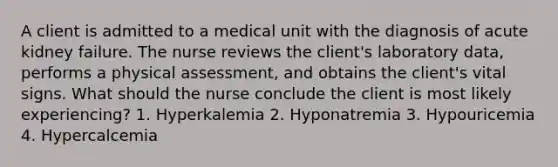 A client is admitted to a medical unit with the diagnosis of acute kidney failure. The nurse reviews the client's laboratory data, performs a physical assessment, and obtains the client's vital signs. What should the nurse conclude the client is most likely experiencing? 1. Hyperkalemia 2. Hyponatremia 3. Hypouricemia 4. Hypercalcemia