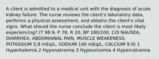 A client is admitted to a medical unit with the diagnosis of acute kidney failure. The nurse reviews the client's laboratory data, performs a physical assessment, and obtains the client's vital signs. What should the nurse conclude the client is most likely experiencing? (T 98.9, P 78, R 20, BP 180/100, C/0 NAUSEA, DIARRHEA, ABDOMAINAL PAIN, MUSCLE WEAKENESS. POTASSIUM 5,8 mEq/L, SODIUM 140 mEq/L, CALCIUM 9.0) 1 Hyperkalemia 2 Hyponatremia 3 Hypouricemia 4 Hypercalcemia