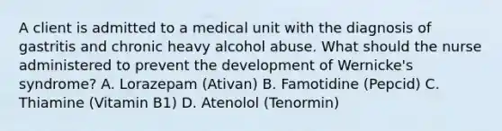 A client is admitted to a medical unit with the diagnosis of gastritis and chronic heavy alcohol abuse. What should the nurse administered to prevent the development of Wernicke's syndrome? A. Lorazepam (Ativan) B. Famotidine (Pepcid) C. Thiamine (Vitamin B1) D. Atenolol (Tenormin)