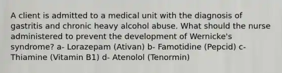 A client is admitted to a medical unit with the diagnosis of gastritis and chronic heavy alcohol abuse. What should the nurse administered to prevent the development of Wernicke's syndrome? a- Lorazepam (Ativan) b- Famotidine (Pepcid) c- Thiamine (Vitamin B1) d- Atenolol (Tenormin)