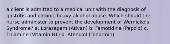 a client is admitted to a medical unit with the diagnosis of gastritis and chronic heavy alcohol abuse. Which should the nurse administer to prevent the development of Wernicke's Syndrome? a. Lorazepam (Ativan) b. Famotidine (Pepcid) c. Thiamine (Vitamin B1) d. Atenolol (Tenormin)