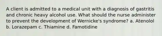 A client is admitted to a medical unit with a diagnosis of gastritis and chronic heavy alcohol use. What should the nurse administer to prevent the development of Wernicke's syndrome? a. Atenolol b. Lorazepam c. Thiamine d. Famotidine