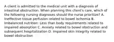 A client is admitted to the medical unit with a diagnosis of intestinal obstruction. When planning this client's care, which of the following nursing diagnoses should the nurse prioritize? A. Ineffective tissue perfusion related to bowel ischemia B. Imbalanced nutrition: Less than body requirements related to impaired absorption C. Anxiety related to bowel obstruction and subsequent hospitalization D. Impaired skin integrity related to bowel obstruction