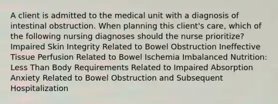 A client is admitted to the medical unit with a diagnosis of intestinal obstruction. When planning this client's care, which of the following nursing diagnoses should the nurse prioritize? Impaired Skin Integrity Related to Bowel Obstruction Ineffective Tissue Perfusion Related to Bowel Ischemia Imbalanced Nutrition: Less Than Body Requirements Related to Impaired Absorption Anxiety Related to Bowel Obstruction and Subsequent Hospitalization