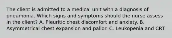 The client is admitted to a medical unit with a diagnosis of pneumonia. Which signs and symptoms should the nurse assess in the client? A. Pleuritic chest discomfort and anxiety. B. Asymmetrical chest expansion and pallor. C. Leukopenia and CRT <three (3) seconds. D. Substernal chest pain and diaphoresis.