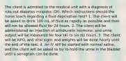 The client is admitted to the medical unit with a diagnosis of rule-out diabetes insipidus (DI). Which instructions should the nurse teach regarding a fluid deprivation test? 1. The client will be asked to drink 100 mL of fluid as rapidly as possible and then will not be allowed fluid for 24 hours. 2. The client will be administered an injection of antidiuretic hormone, and urine output will be measured for four (4) to six (6) hours. 3. The client will be NPO, and vital signs and weights will be done hourly until the end of the test. 4. An IV will be started with normal saline, and the client will be asked to try to hold the urine in the bladder until a sonogram can be done.