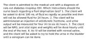 The client is admitted to the medical unit with a diagnosis of rule-out diabetes insipidus (DI). Which instructions should the nurse teach regarding a ﬂuid deprivation test? 1. The client will be asked to drink 100 mL of ﬂuid as rapidly as possible and then will not be allowed ﬂuid for 24 hours. 2. The client will be administered an injection of antidiuretic hormone, and urine output will be measured for four (4) to six (6) hours. 3. The client will be NPO, and vital signs and weights will be done hourly until the end of the test. 4. An IV will be started with normal saline, and the client will be asked to try to hold the urine in the bladder until a sonogram can be done.