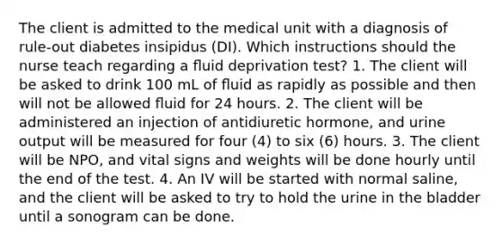 The client is admitted to the medical unit with a diagnosis of rule-out diabetes insipidus (DI). Which instructions should the nurse teach regarding a ﬂuid deprivation test? 1. The client will be asked to drink 100 mL of ﬂuid as rapidly as possible and then will not be allowed ﬂuid for 24 hours. 2. The client will be administered an injection of antidiuretic hormone, and urine output will be measured for four (4) to six (6) hours. 3. The client will be NPO, and vital signs and weights will be done hourly until the end of the test. 4. An IV will be started with normal saline, and the client will be asked to try to hold the urine in the bladder until a sonogram can be done.