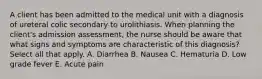 A client has been admitted to the medical unit with a diagnosis of ureteral colic secondary to urolithiasis. When planning the client's admission assessment, the nurse should be aware that what signs and symptoms are characteristic of this diagnosis? Select all that apply. A. Diarrhea B. Nausea C. Hematuria D. Low grade fever E. Acute pain