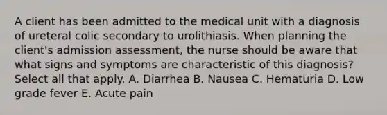 A client has been admitted to the medical unit with a diagnosis of ureteral colic secondary to urolithiasis. When planning the client's admission assessment, the nurse should be aware that what signs and symptoms are characteristic of this diagnosis? Select all that apply. A. Diarrhea B. Nausea C. Hematuria D. Low grade fever E. Acute pain