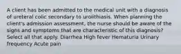 A client has been admitted to the medical unit with a diagnosis of ureteral colic secondary to urolithiasis. When planning the client's admission assessment, the nurse should be aware of the signs and symptoms that are characteristic of this diagnosis? Select all that apply. Diarrhea High fever Hematuria Urinary frequency Acute pain