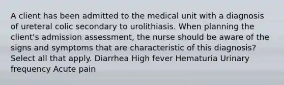 A client has been admitted to the medical unit with a diagnosis of ureteral colic secondary to urolithiasis. When planning the client's admission assessment, the nurse should be aware of the signs and symptoms that are characteristic of this diagnosis? Select all that apply. Diarrhea High fever Hematuria Urinary frequency Acute pain