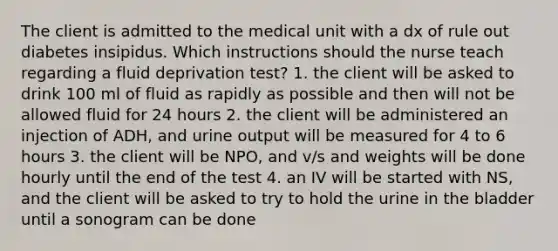 The client is admitted to the medical unit with a dx of rule out diabetes insipidus. Which instructions should the nurse teach regarding a fluid deprivation test? 1. the client will be asked to drink 100 ml of fluid as rapidly as possible and then will not be allowed fluid for 24 hours 2. the client will be administered an injection of ADH, and urine output will be measured for 4 to 6 hours 3. the client will be NPO, and v/s and weights will be done hourly until the end of the test 4. an IV will be started with NS, and the client will be asked to try to hold the urine in the bladder until a sonogram can be done