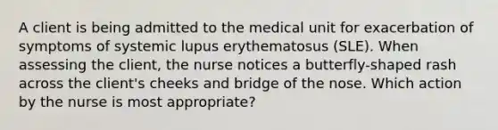 A client is being admitted to the medical unit for exacerbation of symptoms of systemic lupus erythematosus (SLE). When assessing the client, the nurse notices a butterfly-shaped rash across the client's cheeks and bridge of the nose. Which action by the nurse is most appropriate?