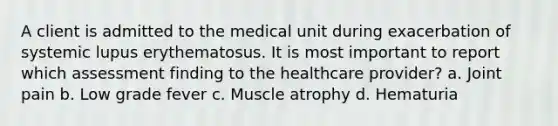 A client is admitted to the medical unit during exacerbation of systemic lupus erythematosus. It is most important to report which assessment finding to the healthcare provider? a. Joint pain b. Low grade fever c. Muscle atrophy d. Hematuria