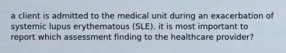 a client is admitted to the medical unit during an exacerbation of systemic lupus erythematous (SLE). it is most important to report which assessment finding to the healthcare provider?