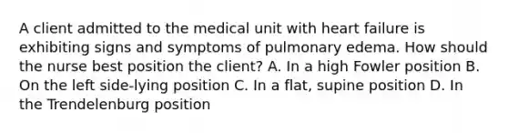 A client admitted to the medical unit with heart failure is exhibiting signs and symptoms of pulmonary edema. How should the nurse best position the client? A. In a high Fowler position B. On the left side-lying position C. In a flat, supine position D. In the Trendelenburg position