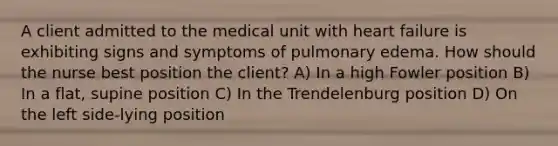 A client admitted to the medical unit with heart failure is exhibiting signs and symptoms of pulmonary edema. How should the nurse best position the client? A) In a high Fowler position B) In a flat, supine position C) In the Trendelenburg position D) On the left side-lying position