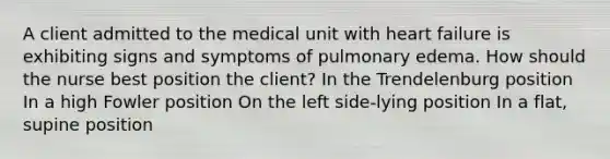 A client admitted to the medical unit with heart failure is exhibiting signs and symptoms of pulmonary edema. How should the nurse best position the client? In the Trendelenburg position In a high Fowler position On the left side-lying position In a flat, supine position