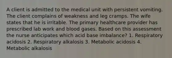 A client is admitted to the medical unit with persistent vomiting. The client complains of weakness and leg cramps. The wife states that he is irritable. The primary healthcare provider has prescribed lab work and blood gases. Based on this assessment the nurse anticipates which acid base imbalance? 1. Respiratory acidosis 2. Respiratory alkalosis 3. Metabolic acidosis 4. Metabolic alkalosis