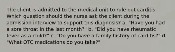 The client is admitted to the medical unit to rule out carditis. Which question should the nurse ask the client during the admission interview to support this diagnosis? a. "Have you had a sore throat in the last month?" b. "Did you have rheumatic fever as a child?" c. "Do you have a family history of carditis?" d. "What OTC medications do you take?"