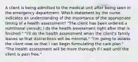 A client is being admitted to the medical unit after being seen in the emergency department. Which statement by the nurse indicates an understanding of the importance of the appropriate timing of a health assessment? "The client has been ordered a nutritional consult; I do the health assessment right after that is finished." "I'll do the health assessment when the client's family leaves so that distractions will be minimal." "I'm going to assess the client now so that I can begin formulating the care plan." "The health assessment will be more thorough if I wait until the client is pain free."