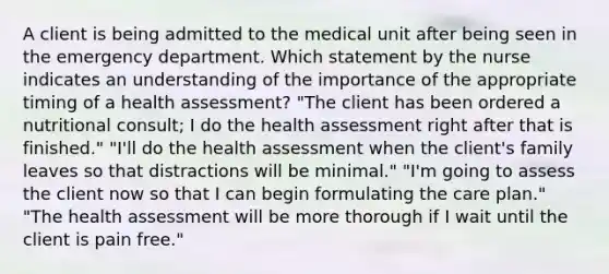 A client is being admitted to the medical unit after being seen in the emergency department. Which statement by the nurse indicates an understanding of the importance of the appropriate timing of a health assessment? "The client has been ordered a nutritional consult; I do the health assessment right after that is finished." "I'll do the health assessment when the client's family leaves so that distractions will be minimal." "I'm going to assess the client now so that I can begin formulating the care plan." "The health assessment will be more thorough if I wait until the client is pain free."