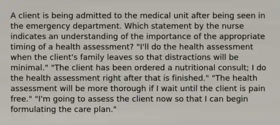 A client is being admitted to the medical unit after being seen in the emergency department. Which statement by the nurse indicates an understanding of the importance of the appropriate timing of a health assessment? "I'll do the health assessment when the client's family leaves so that distractions will be minimal." "The client has been ordered a nutritional consult; I do the health assessment right after that is finished." "The health assessment will be more thorough if I wait until the client is pain free." "I'm going to assess the client now so that I can begin formulating the care plan."