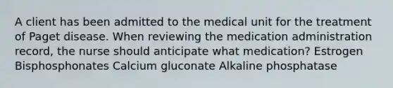 A client has been admitted to the medical unit for the treatment of Paget disease. When reviewing the medication administration record, the nurse should anticipate what medication? Estrogen Bisphosphonates Calcium gluconate Alkaline phosphatase