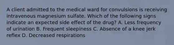 A client admitted to the medical ward for convulsions is receiving intravenous magnesium sulfate. Which of the following signs indicate an expected side effect of the drug? A. Less frequency of urination B. Frequent sleepiness C. Absence of a knee jerk reflex D. Decreased respirations