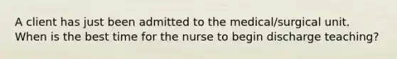 A client has just been admitted to the medical/surgical unit. When is the best time for the nurse to begin discharge teaching?