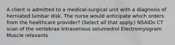 A client is admitted to a​ medical-surgical unit with a diagnosis of herniated lumbar disk. The nurse would anticipate which orders from the healthcare​ provider? ​(Select all that​ apply.) NSAIDs CT scan of the vertebrae Intravenous solumedrol Electromyogram Muscle relaxants