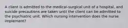 A client is admitted to the medical-surgical unit of a hospital, and suicide precautions are taken until the client can be admitted to the psychiatric unit. Which nursing intervention does the nurse implement?