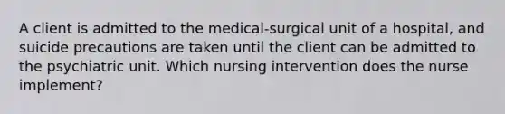 A client is admitted to the medical-surgical unit of a hospital, and suicide precautions are taken until the client can be admitted to the psychiatric unit. Which nursing intervention does the nurse implement?