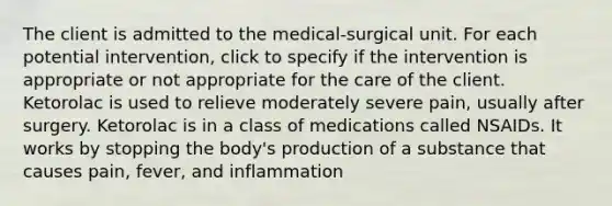 The client is admitted to the medical-surgical unit. For each potential intervention, click to specify if the intervention is appropriate or not appropriate for the care of the client. Ketorolac is used to relieve moderately severe pain, usually after surgery. Ketorolac is in a class of medications called NSAIDs. It works by stopping the body's production of a substance that causes pain, fever, and inflammation