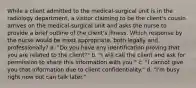 While a client admitted to the medical-surgical unit is in the radiology department, a visitor claiming to be the client's cousin arrives on the medical-surgical unit and asks the nurse to provide a brief outline of the client's illness. Which response by the nurse would be most appropriate, both legally and professionally? a. "Do you have any identification proving that you are related to the client?" b. "I will call the client and ask for permission to share this information with you." c. "I cannot give you that information due to client confidentiality." d. "I'm busy right now but can talk later."