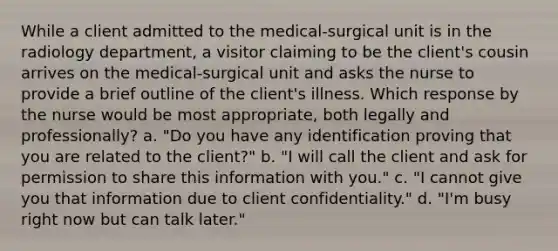 While a client admitted to the medical-surgical unit is in the radiology department, a visitor claiming to be the client's cousin arrives on the medical-surgical unit and asks the nurse to provide a brief outline of the client's illness. Which response by the nurse would be most appropriate, both legally and professionally? a. "Do you have any identification proving that you are related to the client?" b. "I will call the client and ask for permission to share this information with you." c. "I cannot give you that information due to client confidentiality." d. "I'm busy right now but can talk later."