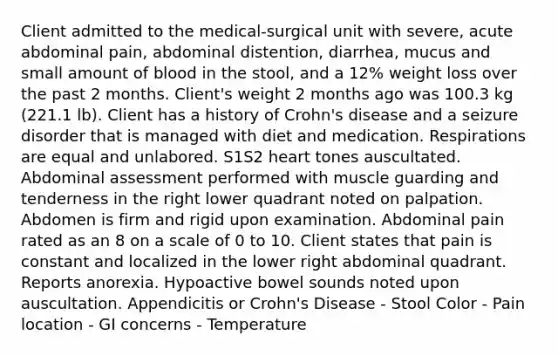 Client admitted to the medical-surgical unit with severe, acute abdominal pain, abdominal distention, diarrhea, mucus and small amount of blood in the stool, and a 12% weight loss over the past 2 months. Client's weight 2 months ago was 100.3 kg (221.1 lb). Client has a history of Crohn's disease and a seizure disorder that is managed with diet and medication. Respirations are equal and unlabored. S1S​2 heart tones auscultated. Abdominal assessment performed with muscle guarding and tenderness in the right lower quadrant noted on palpation. Abdomen is firm and rigid upon examination. Abdominal pain rated as an 8 on a scale of 0 to 10. Client states that pain is constant and localized in the lower right abdominal quadrant. Reports anorexia. Hypoactive bowel sounds noted upon auscultation. Appendicitis or Crohn's Disease - Stool Color - Pain location - GI concerns - Temperature