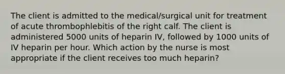 The client is admitted to the medical/surgical unit for treatment of acute thrombophlebitis of the right calf. The client is administered 5000 units of heparin IV, followed by 1000 units of IV heparin per hour. Which action by the nurse is most appropriate if the client receives too much heparin?