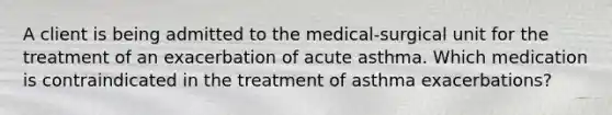 A client is being admitted to the medical-surgical unit for the treatment of an exacerbation of acute asthma. Which medication is contraindicated in the treatment of asthma exacerbations?