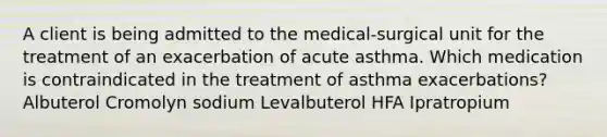 A client is being admitted to the medical-surgical unit for the treatment of an exacerbation of acute asthma. Which medication is contraindicated in the treatment of asthma exacerbations? Albuterol Cromolyn sodium Levalbuterol HFA Ipratropium