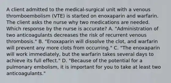 A client admitted to the medical-surgical unit with a venous thromboembolism (VTE) is started on enoxaparin and warfarin. The client asks the nurse why two medications are needed. Which response by the nurse is accurate? A. "Administration of two anticoagulants decreases the risk of recurrent venous thrombosis." B. "Enoxaparin will dissolve the clot, and warfarin will prevent any more clots from occurring." C. "The enoxaparin will work immediately, but the warfarin takes several days to achieve its full effect." D. "Because of the potential for a pulmonary embolism, it is important for you to take at least two anticoagulants."