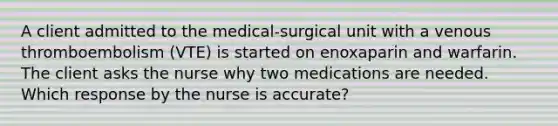 A client admitted to the medical-surgical unit with a venous thromboembolism (VTE) is started on enoxaparin and warfarin. The client asks the nurse why two medications are needed. Which response by the nurse is accurate?