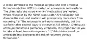 A client admitted to the medical-surgical unit with a venous thromboembolism (VTE) is started on enoxaparin and warfarin. The client asks the nurse why two medications are needed. Which response by the nurse is accurate? A)"Enoxaparin will dissolve the clot, and warfarin will prevent any more clots from occurring." b)"The enoxaparin will work immediately, but the warfarin takes several days to achieve its full effect." c)"Because of the potential for a pulmonary embolism, it is important for you to take at least two anticoagulants." d)"Administration of two anticoagulants decreases the risk of recurrent venous thrombosis."