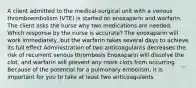 A client admitted to the medical-surgical unit with a venous thromboembolism (VTE) is started on enoxaparin and warfarin. The client asks the nurse why two medications are needed. Which response by the nurse is accurate? The enoxaparin will work immediately, but the warfarin takes several days to achieve its full effect Administration of two anticoagulants decreases the risk of recurrent venous thrombosis Enoxaparin will dissolve the clot, and warfarin will prevent any more clots from occurring Because of the potential for a pulmonary embolism, it is important for you to take at least two anticoagulants