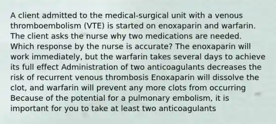 A client admitted to the medical-surgical unit with a venous thromboembolism (VTE) is started on enoxaparin and warfarin. The client asks the nurse why two medications are needed. Which response by the nurse is accurate? The enoxaparin will work immediately, but the warfarin takes several days to achieve its full effect Administration of two anticoagulants decreases the risk of recurrent venous thrombosis Enoxaparin will dissolve the clot, and warfarin will prevent any more clots from occurring Because of the potential for a pulmonary embolism, it is important for you to take at least two anticoagulants