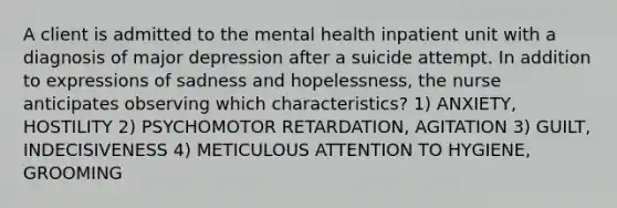 A client is admitted to the mental health inpatient unit with a diagnosis of major depression after a suicide attempt. In addition to expressions of sadness and hopelessness, the nurse anticipates observing which characteristics? 1) ANXIETY, HOSTILITY 2) PSYCHOMOTOR RETARDATION, AGITATION 3) GUILT, INDECISIVENESS 4) METICULOUS ATTENTION TO HYGIENE, GROOMING