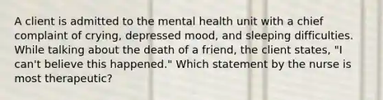 A client is admitted to the mental health unit with a chief complaint of crying, depressed mood, and sleeping difficulties. While talking about the death of a friend, the client states, "I can't believe this happened." Which statement by the nurse is most therapeutic?